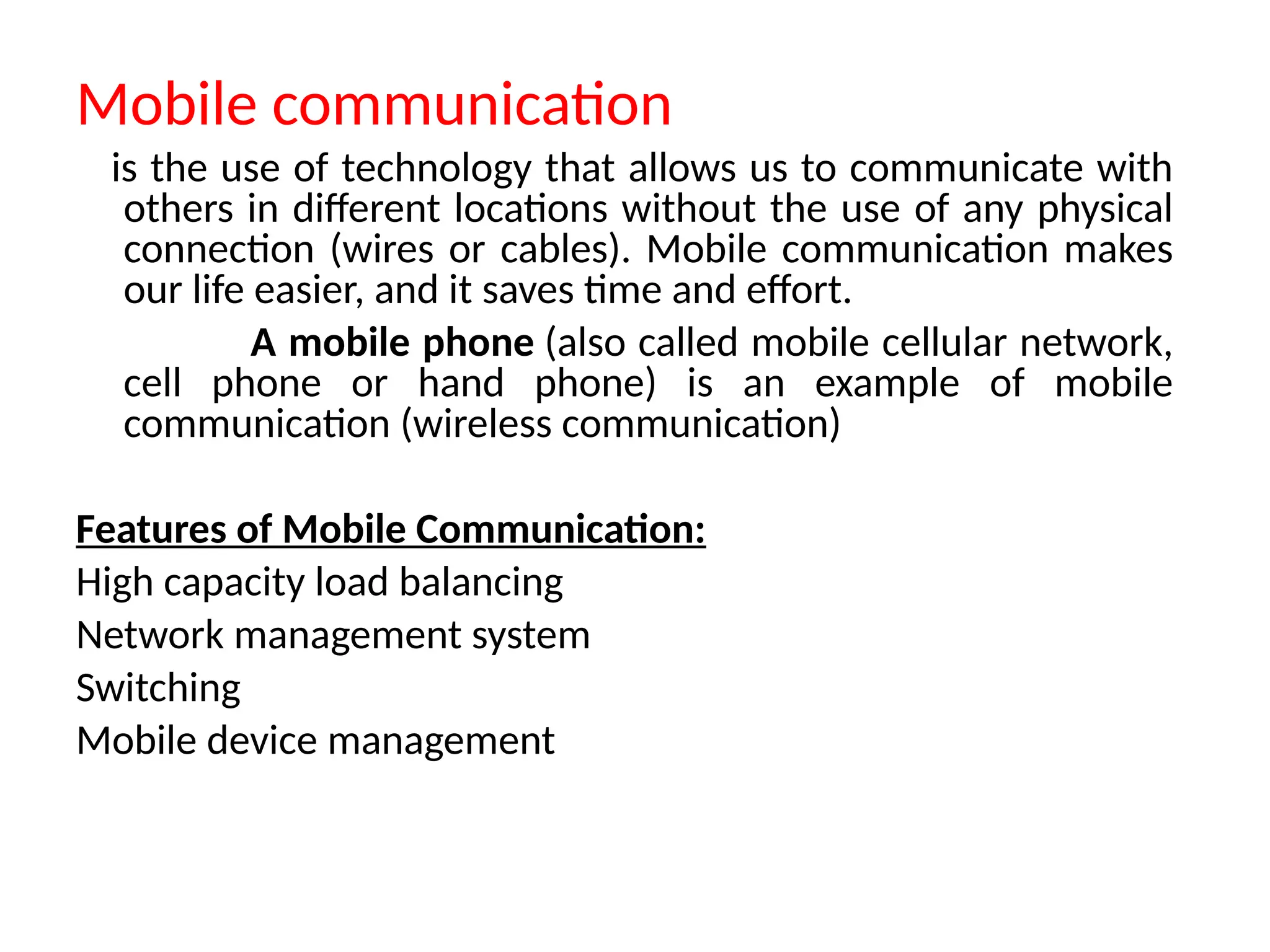 Mobile communication
is the use of technology that allows us to communicate with
others in different locations without the use of any physical
connection (wires or cables). Mobile communication makes
our life easier, and it saves time and effort.
A mobile phone (also called mobile cellular network,
cell phone or hand phone) is an example of mobile
communication (wireless communication)
Features of Mobile Communication:
High capacity load balancing
Network management system
Switching
Mobile device management
 