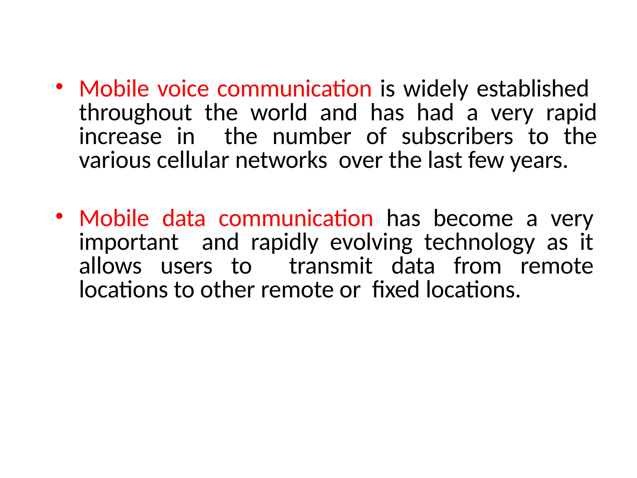 • Mobile voice communication is widely established
throughout the world and has had a very rapid
increase in the number of subscribers to the
various cellular networks over the last few years.
• Mobile data communication has become a very
important and rapidly evolving technology as it
allows users to transmit data from remote
locations to other remote or fixed locations.
 