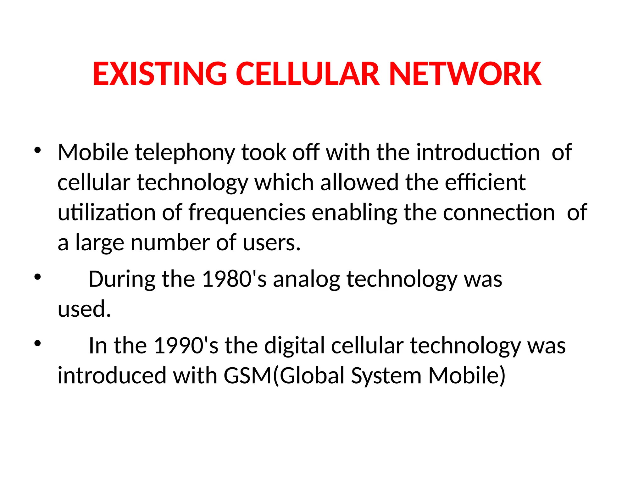 EXISTING CELLULAR NETWORK
• Mobile telephony took off with the introduction of
cellular technology which allowed the efficient
utilization of frequencies enabling the connection of
a large number of users.
• During the 1980's analog technology was
used.
• In the 1990's the digital cellular technology was
introduced with GSM(Global System Mobile)
 