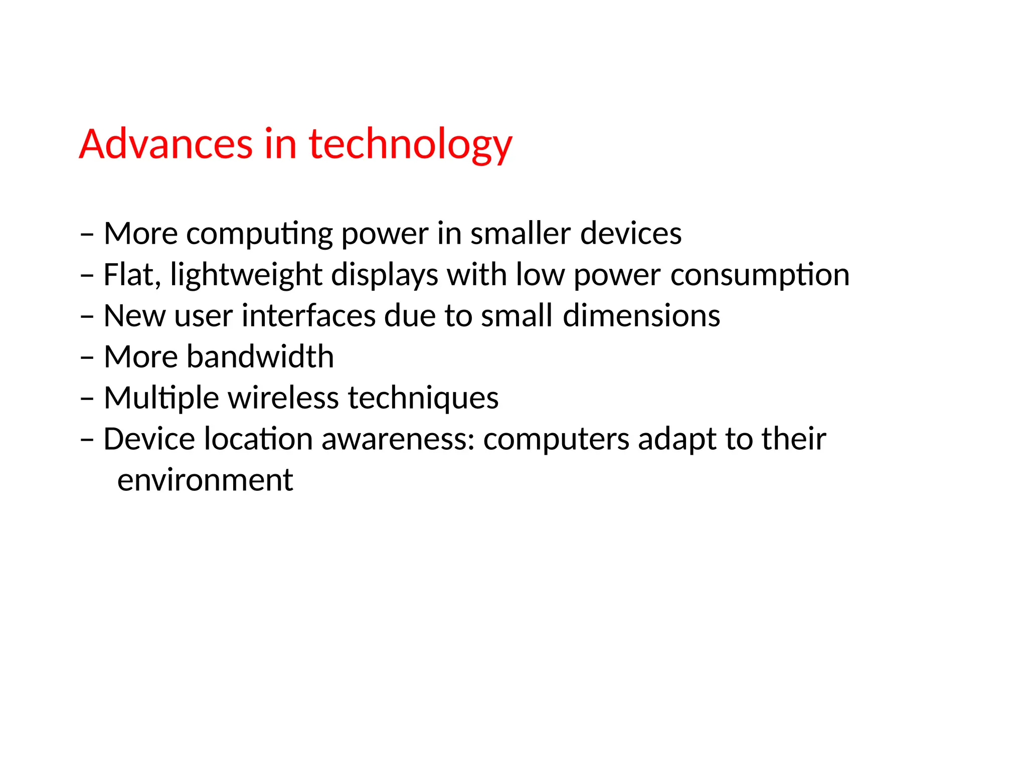 Advances in technology
– More computing power in smaller devices
– Flat, lightweight displays with low power consumption
– New user interfaces due to small dimensions
– More bandwidth
– Multiple wireless techniques
– Device location awareness: computers adapt to their
environment
 