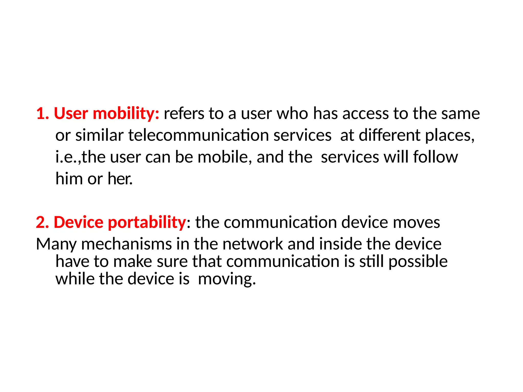 1. User mobility: refers to a user who has access to the same
or similar telecommunication services at different places,
i.e.,the user can be mobile, and the services will follow
him or her.
2. Device portability: the communication device moves
Many mechanisms in the network and inside the device
have to make sure that communication is still possible
while the device is moving.
 