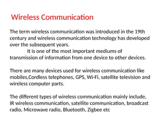 Wireless Communication
The term wireless communication was introduced in the 19th
century and wireless communication technology has developed
over the subsequent years.
It is one of the most important mediums of
transmission of information from one device to other devices.
There are many devices used for wireless communication like
mobiles,Cordless telephones, GPS, Wi-Fi, satellite television and
wireless computer parts.
The different types of wireless communication mainly include,
IR wireless communication, satellite communication, broadcast
radio, Microwave radio, Bluetooth, Zigbee etc
 