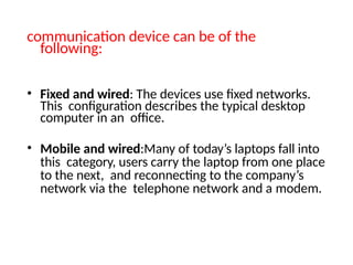 communication device can be of the
following:
• Fixed and wired: The devices use fixed networks.
This configuration describes the typical desktop
computer in an office.
• Mobile and wired:Many of today’s laptops fall into
this category, users carry the laptop from one place
to the next, and reconnecting to the company’s
network via the telephone network and a modem.
 