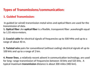 Types of Transmissions/communication:
1. Guided Transmission:
In guided (or wired) transmission metal wires and optical fibers are used for the
transmission of data.
1. Optical fiber :An optical fiber is a flexible, transparent fiber ,wavelength equal
to 1.55 micro-meters.
2. Coaxial cable for electrical signals of frequencies up to 500 MHz and up to a
range of about 40 m.
3. Twisted wire pairs for conventional (without coding) electrical signals of up to
100 kHz and up to a range of 2 km.
4. Power lines, a relatively recent advent in communication technology, are used
for long- range transmission of frequencies between 10 kHz and 525 kHz, A
typical maximum transmission distance is about 300 miles (483 km).
 
