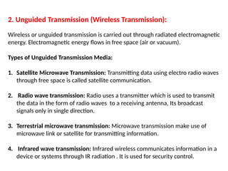 2. Unguided Transmission (Wireless Transmission):
Wireless or unguided transmission is carried out through radiated electromagnetic
energy. Electromagnetic energy flows in free space (air or vacuum).
Types of Unguided Transmission Media:
1. Satellite Microwave Transmission: Transmitting data using electro radio waves
through free space is called satellite communication.
2. Radio wave transmission: Radio uses a transmitter which is used to transmit
the data in the form of radio waves to a receiving antenna, Its broadcast
signals only in single direction.
3. Terrestrial microwave transmission: Microwave transmission make use of
microwave link or satellite for transmitting information.
4. Infrared wave transmission: Infrared wireless communicates information in a
device or systems through IR radiation . It is used for security control.
 