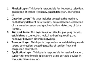 1. Physical Layer: This layer is responsible for frequency selection,
generation of carrier frequency, signal detection, encryption
etc.
2. Data-link Layer: This layer includes accessing the medium,
multiplexing different data streams, data correction, correction
of transmission errors and synchronization (detecting of data
frames).
3. Network Layer: This layer is responsible for grouping packets,
establishing a connection, logical addressing, routing and
handover between different networks.
4. Transport Layer: This layer is responsible for establishing a end-
to-end connection, detecting quality of service, flow and
congestion control etc.
5. Application Layer: This layer is responsible for service location,
support for multimedia applications using portable devices in
wireless communication.
 