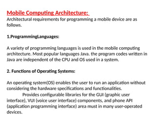 Mobile Computing Architecture:
Architectural requirements for programming a mobile device are as
follows.
1.ProgrammingLanguages:
A variety of programming languages is used in the mobile computing
architecture. Most popular languages Java. the program codes written in
Java are independent of the CPU and OS used in a system.
2. Functions of Operating Systems:
An operating system(OS) enables the user to run an application without
considering the hardware specifications and functionalities.
Provides configurable libraries for the GUI (graphic user
interface), VUI (voice user interface) components, and phone API
(application programming interface) area must in many user-operated
devices.
 