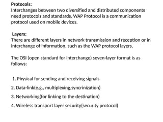 Protocols:
Interchanges between two diversified and distributed components
need protocols and standards. WAP Protocol is a communication
protocol used on mobile devices.
Layers:
There are different layers in network transmission and reception or in
interchange of information, such as the WAP protocol layers.
The OSI (open standard for interchange) seven-layer format is as
follows:
1. Physical for sending and receiving signals
2. Data-link(e.g., multiplexing,syncrinization)
3. Networking(for linking to the destination)
4. Wireless transport layer security(security protocol)
 