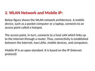 2. WLAN Network and Mobile IP:
Below figure shows the WLAN network architecture. A mobile
device, such as a pocket computer or a laptop, connects to an
access point called a hotspot.
The access point, in turn, connects to a host LAN which links up
to the Internet through a router. Thus, connectivity is established
between the Internet, two LANs, mobile devices, and computers.
Mobile IP is an open standard. It is based on the IP (Internet
protocol)
 