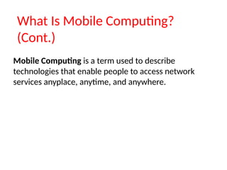 What Is Mobile Computing?
(Cont.)
Mobile Computing is a term used to describe
technologies that enable people to access network
services anyplace, anytime, and anywhere.
 