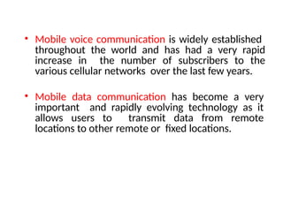 • Mobile voice communication is widely established
throughout the world and has had a very rapid
increase in the number of subscribers to the
various cellular networks over the last few years.
• Mobile data communication has become a very
important and rapidly evolving technology as it
allows users to transmit data from remote
locations to other remote or fixed locations.
 