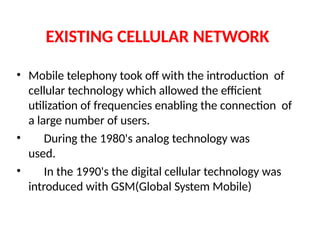 EXISTING CELLULAR NETWORK
• Mobile telephony took off with the introduction of
cellular technology which allowed the efficient
utilization of frequencies enabling the connection of
a large number of users.
• During the 1980's analog technology was
used.
• In the 1990's the digital cellular technology was
introduced with GSM(Global System Mobile)
 