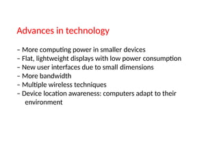 Advances in technology
– More computing power in smaller devices
– Flat, lightweight displays with low power consumption
– New user interfaces due to small dimensions
– More bandwidth
– Multiple wireless techniques
– Device location awareness: computers adapt to their
environment
 