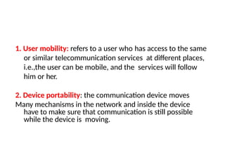 1. User mobility: refers to a user who has access to the same
or similar telecommunication services at different places,
i.e.,the user can be mobile, and the services will follow
him or her.
2. Device portability: the communication device moves
Many mechanisms in the network and inside the device
have to make sure that communication is still possible
while the device is moving.
 