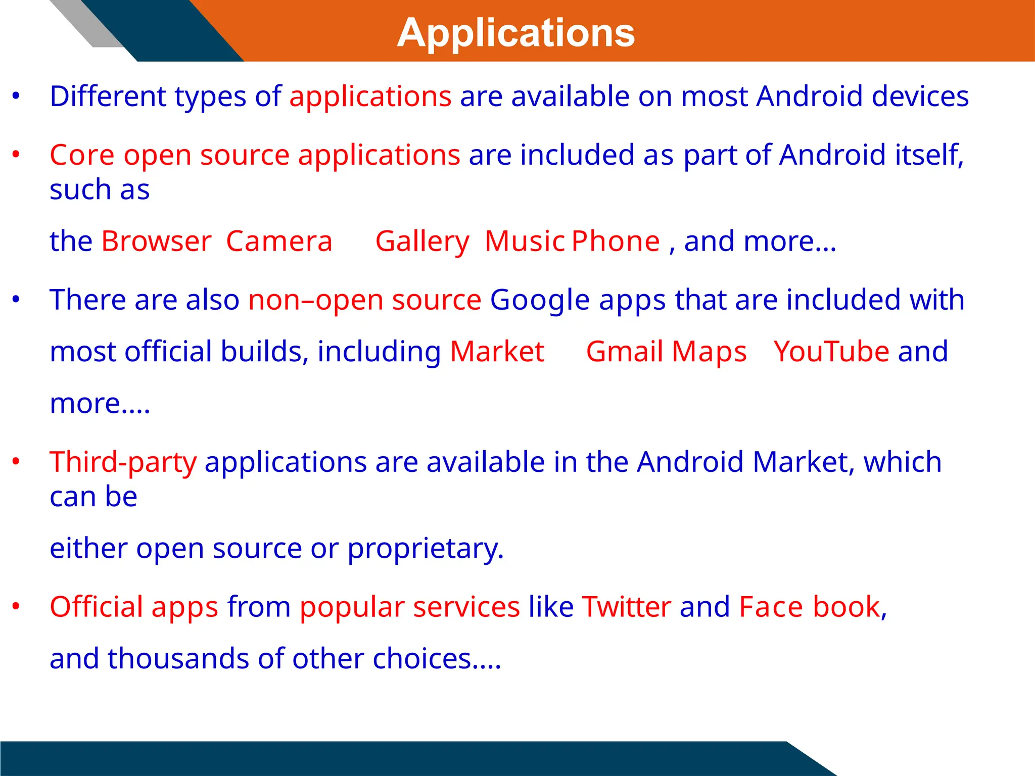 Applications
• Different types of applications are available on most Android devices
• Core open source applications are included as part of Android itself,
such as
the Browser Camera Gallery Music Phone , and more...
• There are also non–open source Google apps that are included with
most official builds, including Market Gmail Maps YouTube and
more....
• Third-party applications are available in the Android Market, which
can be
either open source or proprietary.
• Official apps from popular services like Twitter and Face book,
and thousands of other choices....
 
