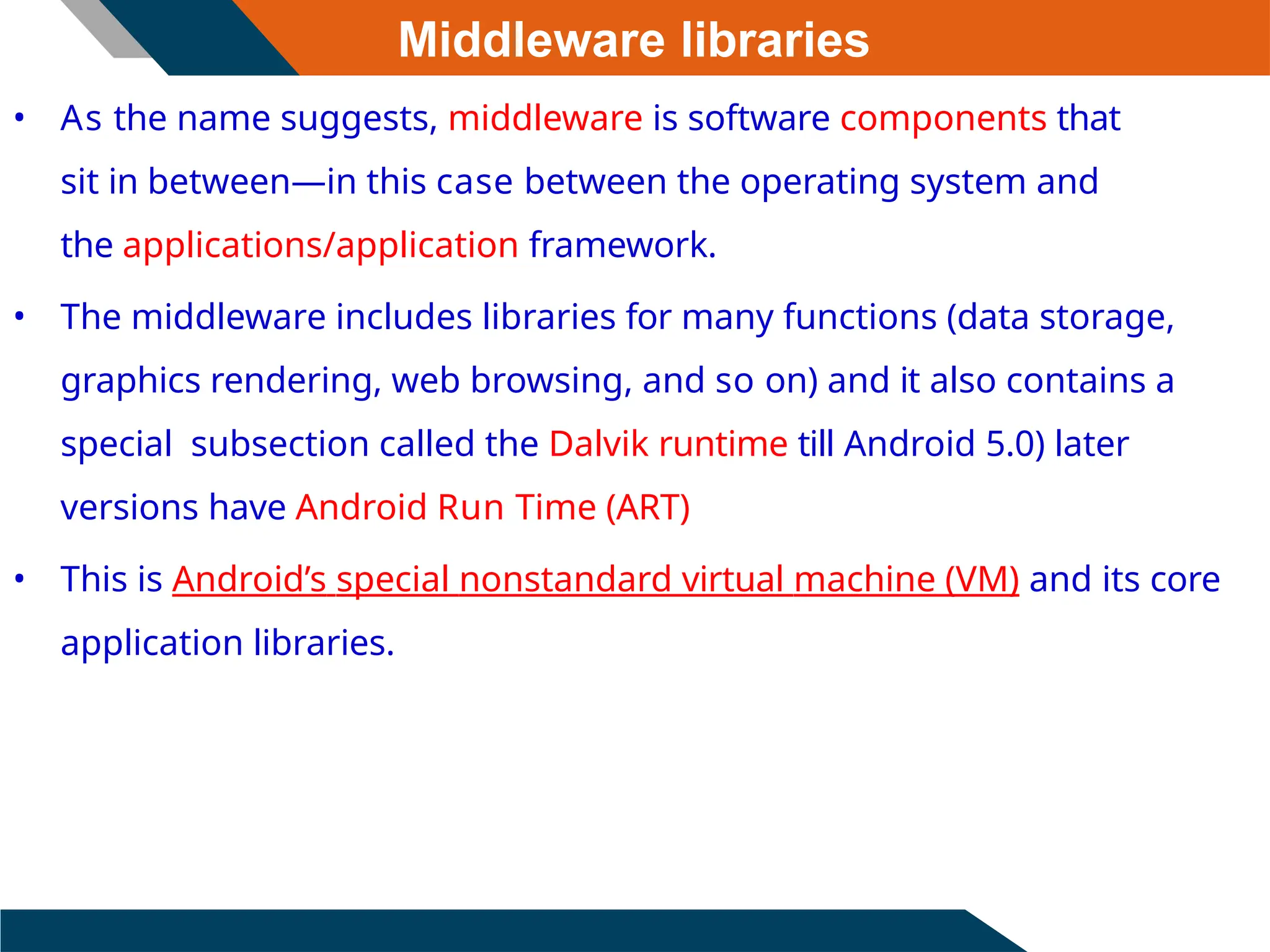 Middleware libraries
• As the name suggests, middleware is software components that
sit in between—in this case between the operating system and
the applications/application framework.
• The middleware includes libraries for many functions (data storage,
graphics rendering, web browsing, and so on) and it also contains a
special subsection called the Dalvik runtime till Android 5.0) later
versions have Android Run Time (ART)
• This is Android’s special nonstandard virtual machine (VM) and its core
application libraries.
 
