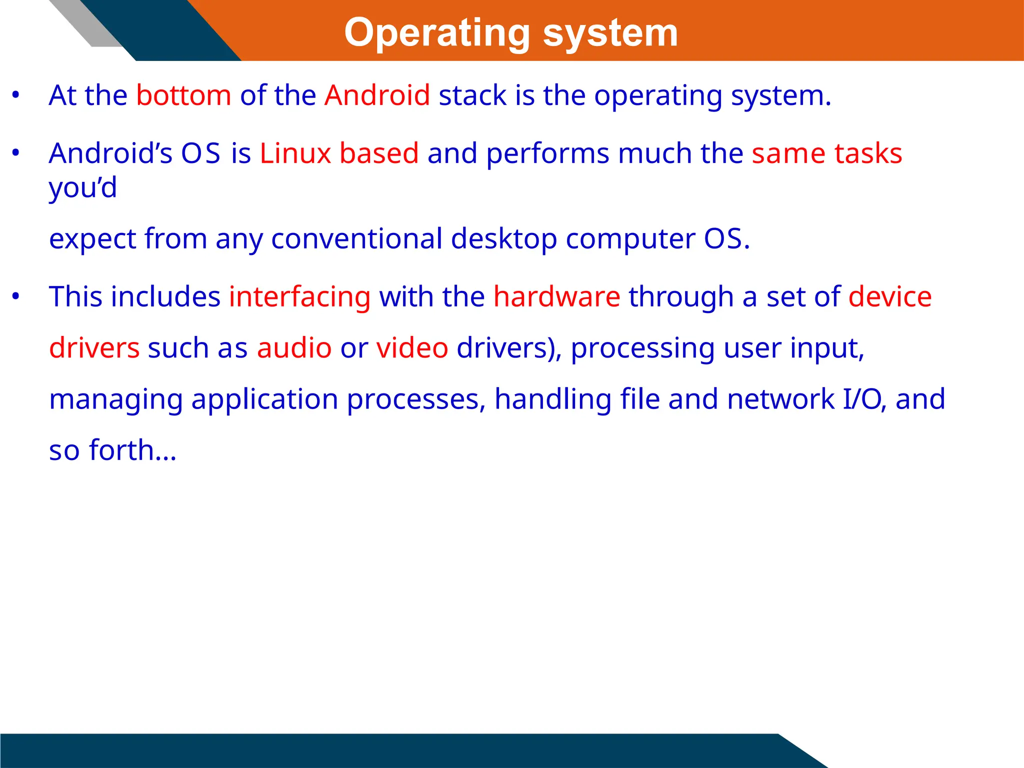 Operating system
• At the bottom of the Android stack is the operating system.
• Android’s OS is Linux based and performs much the same tasks
you’d
expect from any conventional desktop computer OS.
• This includes interfacing with the hardware through a set of device
drivers such as audio or video drivers), processing user input,
managing application processes, handling file and network I/O, and
so forth...
 