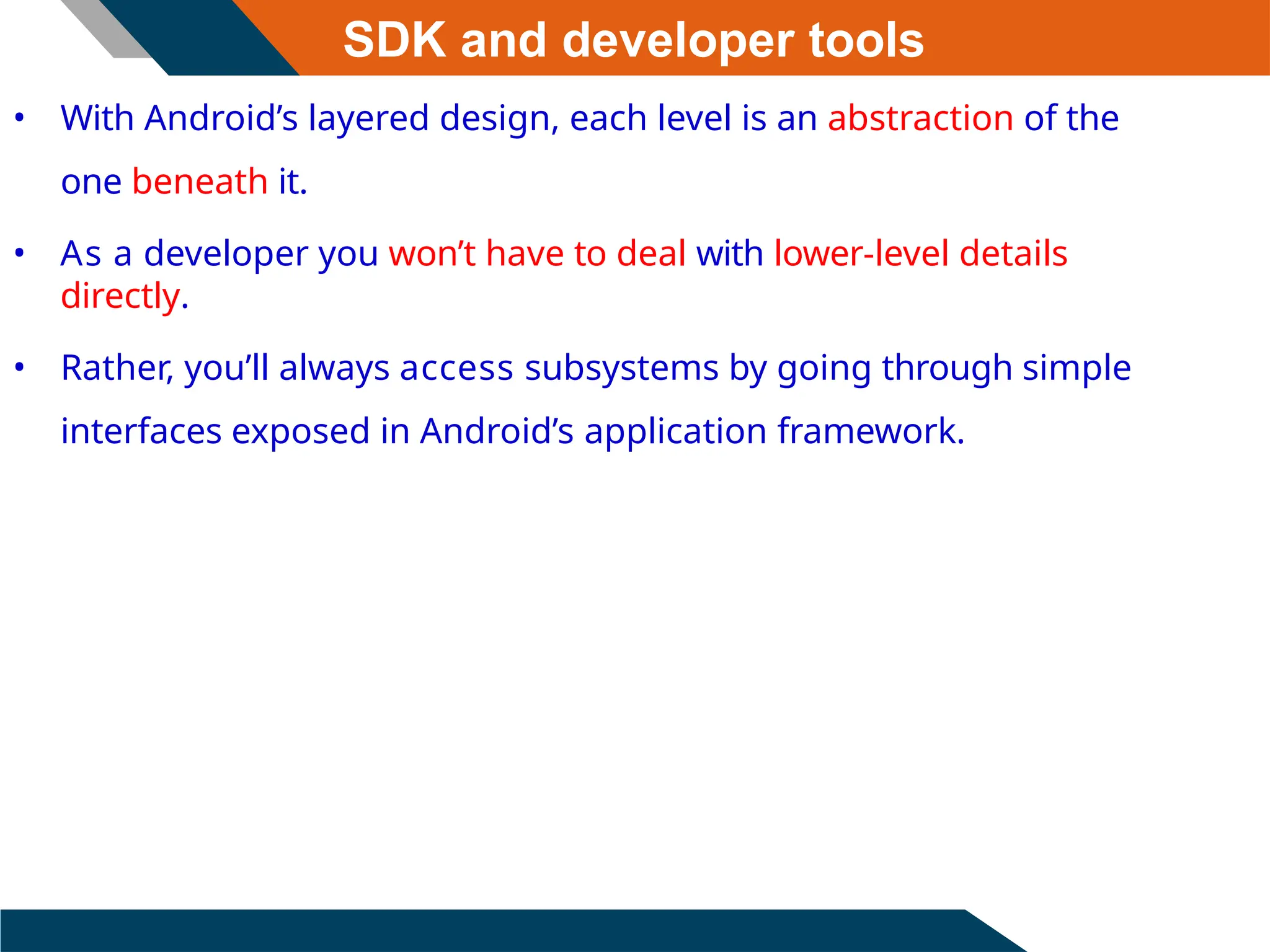 SDK and developer tools
• With Android’s layered design, each level is an abstraction of the
one beneath it.
• As a developer you won’t have to deal with lower-level details
directly.
• Rather, you’ll always access subsystems by going through simple
interfaces exposed in Android’s application framework.
 