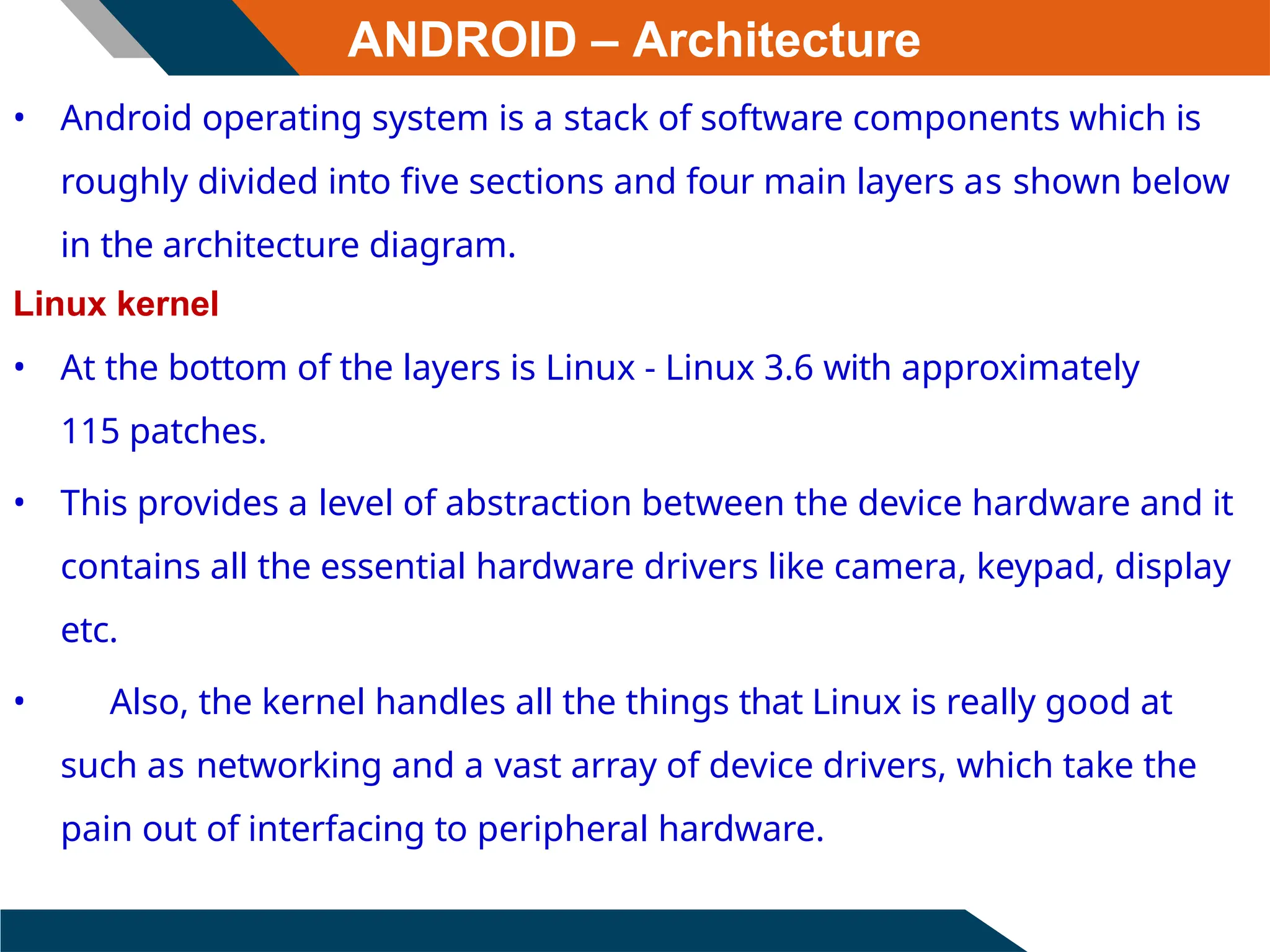 ANDROID – Architecture
• Android operating system is a stack of software components which is
roughly divided into five sections and four main layers as shown below
in the architecture diagram.
Linux kernel
• At the bottom of the layers is Linux - Linux 3.6 with approximately
115 patches.
• This provides a level of abstraction between the device hardware and it
contains all the essential hardware drivers like camera, keypad, display
etc.
• Also, the kernel handles all the things that Linux is really good at
such as networking and a vast array of device drivers, which take the
pain out of interfacing to peripheral hardware.
 