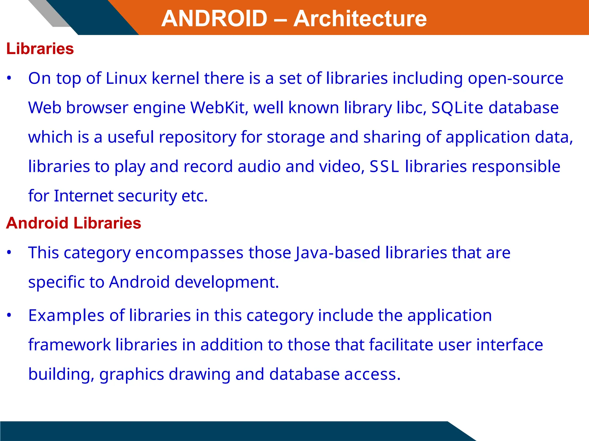 ANDROID – Architecture
Libraries
• On top of Linux kernel there is a set of libraries including open-source
Web browser engine WebKit, well known library libc, SQLite database
which is a useful repository for storage and sharing of application data,
libraries to play and record audio and video, SSL libraries responsible
for Internet security etc.
Android Libraries
• This category encompasses those Java-based libraries that are
specific to Android development.
• Examples of libraries in this category include the application
framework libraries in addition to those that facilitate user interface
building, graphics drawing and database access.
 