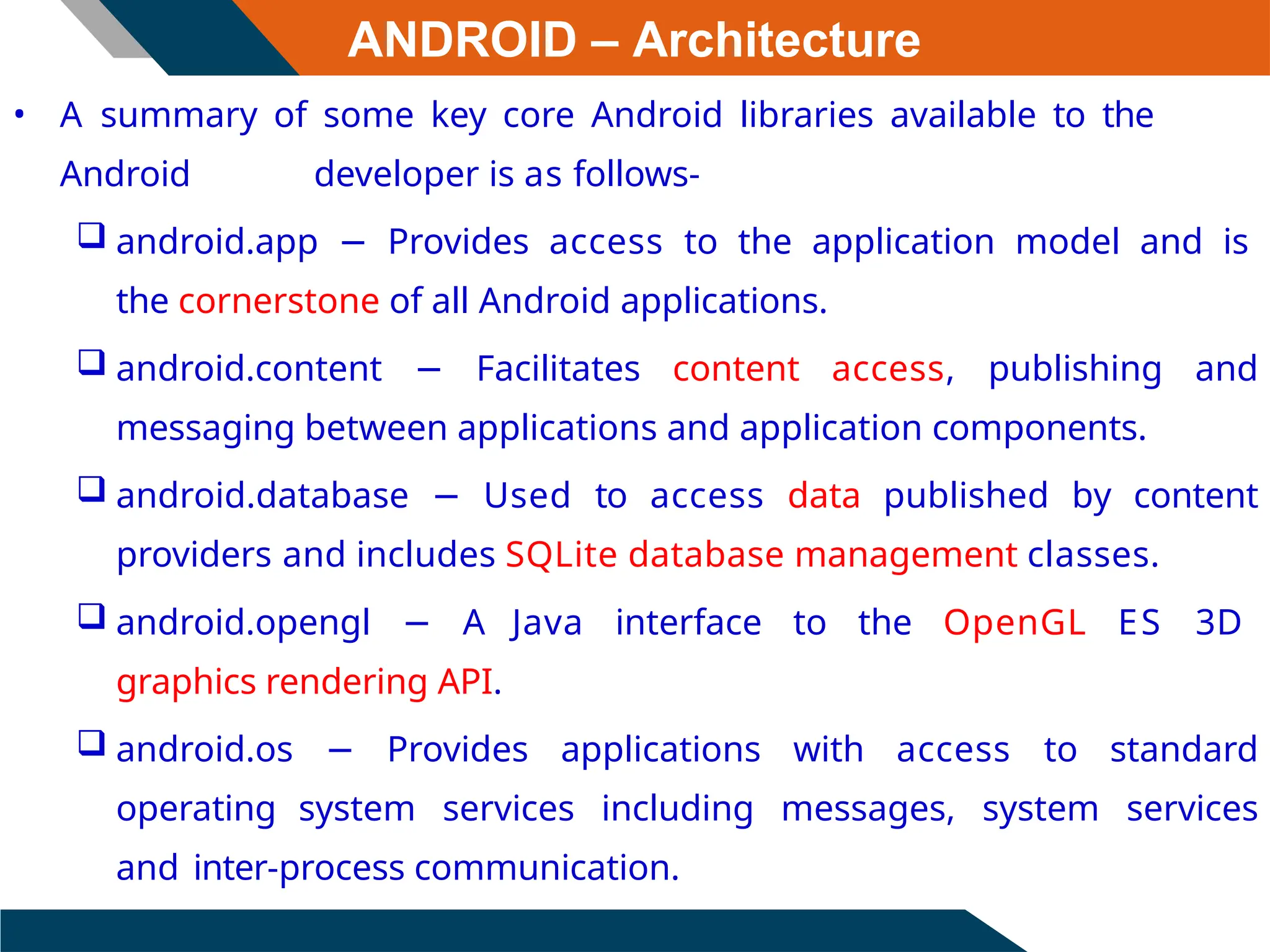 ANDROID – Architecture
• A summary of some key core Android libraries available to the
Android developer is as follows-
 android.app − Provides access to the application model and is
the cornerstone of all Android applications.
 android.content − Facilitates content access, publishing and
messaging between applications and application components.
 android.database − Used to access data published by content
providers and includes SQLite database management classes.
 android.opengl − A Java interface to the OpenGL ES 3D
graphics rendering API.
 android.os − Provides applications with access to standard
operating system services including messages, system services
and inter-process communication.
 