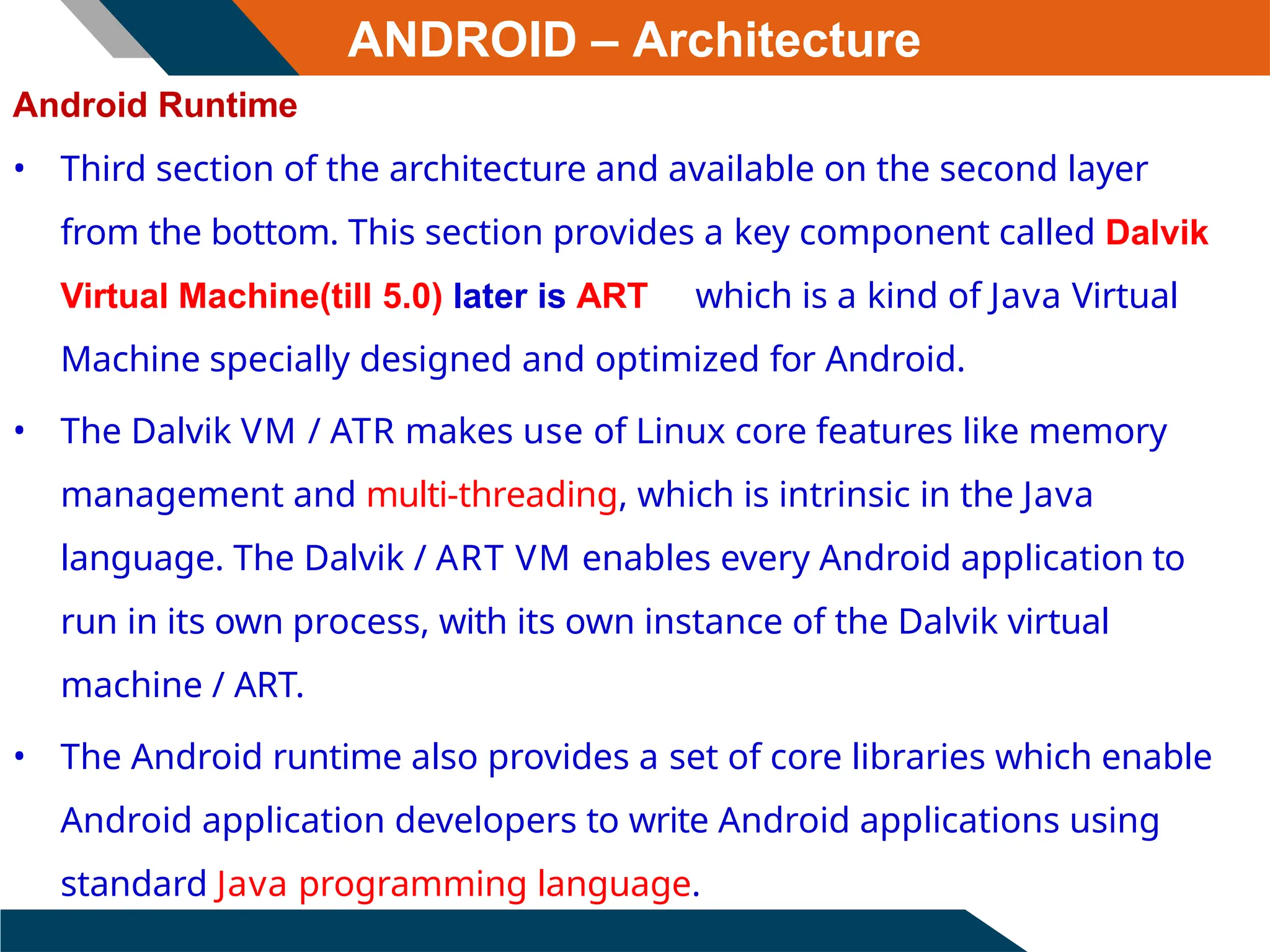 ANDROID – Architecture
Android Runtime
• Third section of the architecture and available on the second layer
from the bottom. This section provides a key component called Dalvik
Virtual Machine(till 5.0) later is ART which is a kind of Java Virtual
Machine specially designed and optimized for Android.
• The Dalvik VM / ATR makes use of Linux core features like memory
management and multi-threading, which is intrinsic in the Java
language. The Dalvik / ART VM enables every Android application to
run in its own process, with its own instance of the Dalvik virtual
machine / ART.
• The Android runtime also provides a set of core libraries which enable
Android application developers to write Android applications using
standard Java programming language.
 