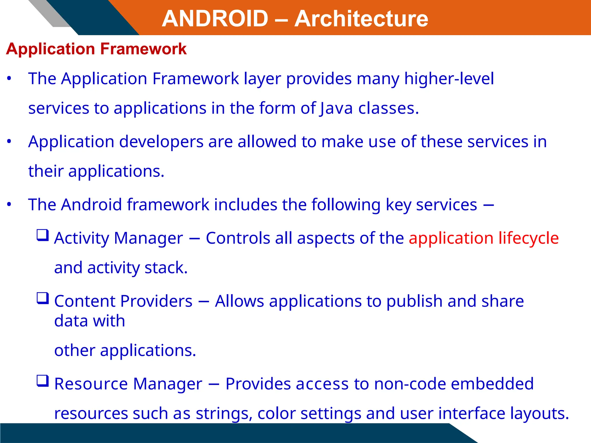 ANDROID – Architecture
Application Framework
• The Application Framework layer provides many higher-level
services to applications in the form of Java classes.
• Application developers are allowed to make use of these services in
their applications.
• The Android framework includes the following key services −
 Activity Manager − Controls all aspects of the application lifecycle
and activity stack.
 Content Providers − Allows applications to publish and share
data with
other applications.
 Resource Manager − Provides access to non-code embedded
resources such as strings, color settings and user interface layouts.
 