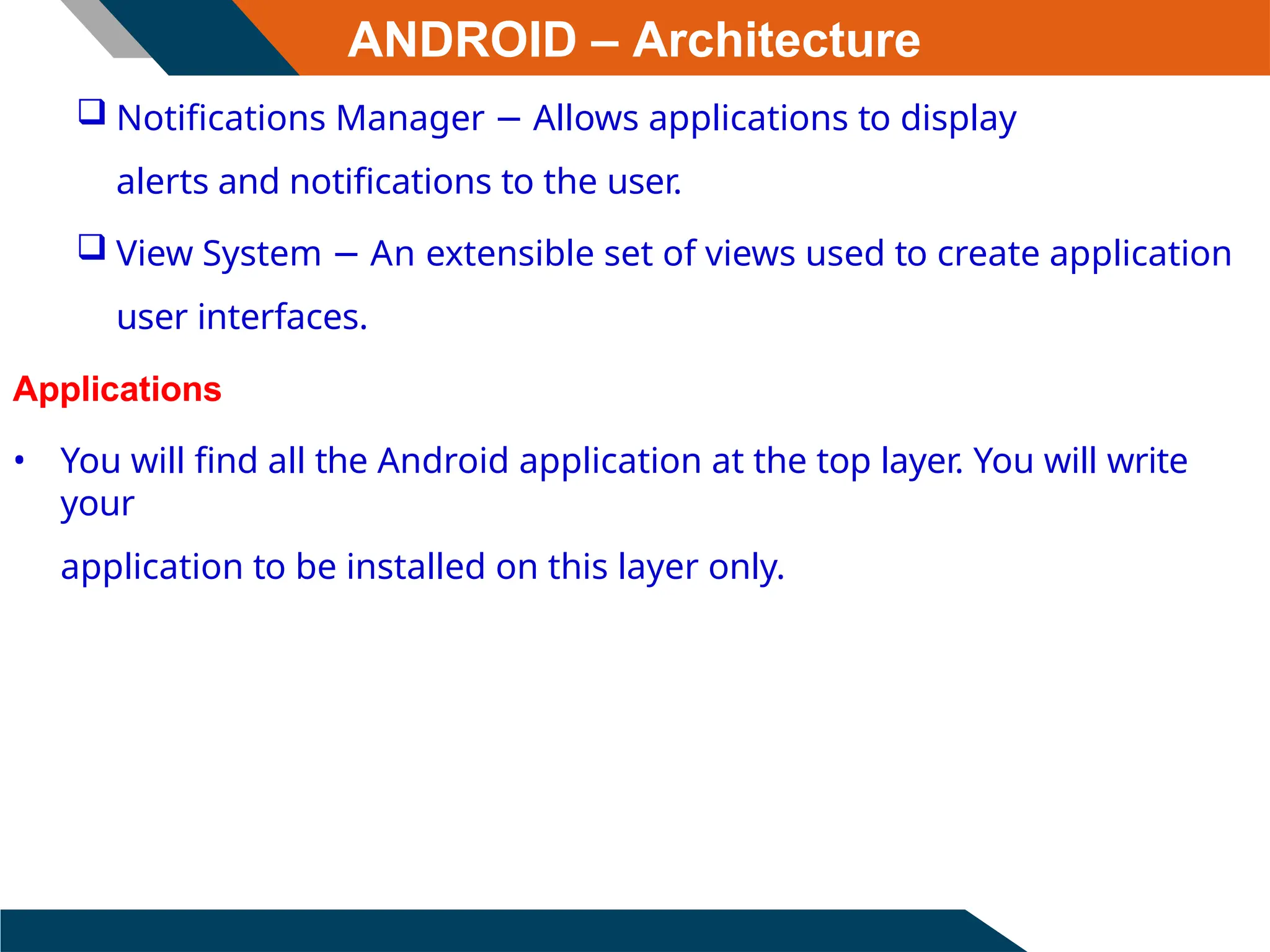 ANDROID – Architecture
 Notifications Manager − Allows applications to display
alerts and notifications to the user.
 View System − An extensible set of views used to create application
user interfaces.
Applications
• You will find all the Android application at the top layer. You will write
your
application to be installed on this layer only.
 