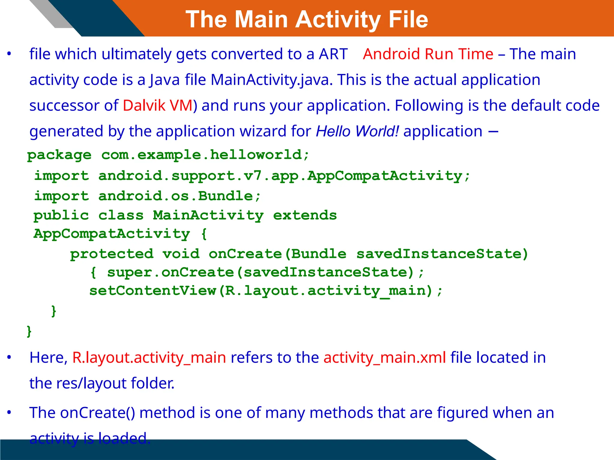The Main Activity File
• file which ultimately gets converted to a ART Android Run Time – The main
activity code is a Java file MainActivity.java. This is the actual application
successor of Dalvik VM) and runs your application. Following is the default code
generated by the application wizard for Hello World! application −
package com.example.helloworld;
import android.support.v7.app.AppCompatActivity;
import android.os.Bundle;
public class MainActivity extends
AppCompatActivity {
protected void onCreate(Bundle savedInstanceState)
{ super.onCreate(savedInstanceState);
setContentView(R.layout.activity_main);
}
}
• Here, R.layout.activity_main refers to the activity_main.xml file located in
the res/layout folder.
• The onCreate() method is one of many methods that are figured when an
activity is loaded.
 