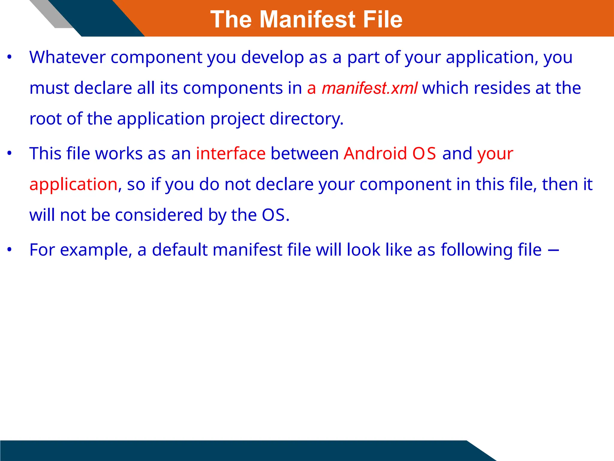 The Manifest File
• Whatever component you develop as a part of your application, you
must declare all its components in a manifest.xml which resides at the
root of the application project directory.
• This file works as an interface between Android OS and your
application, so if you do not declare your component in this file, then it
will not be considered by the OS.
• For example, a default manifest file will look like as following file −
 