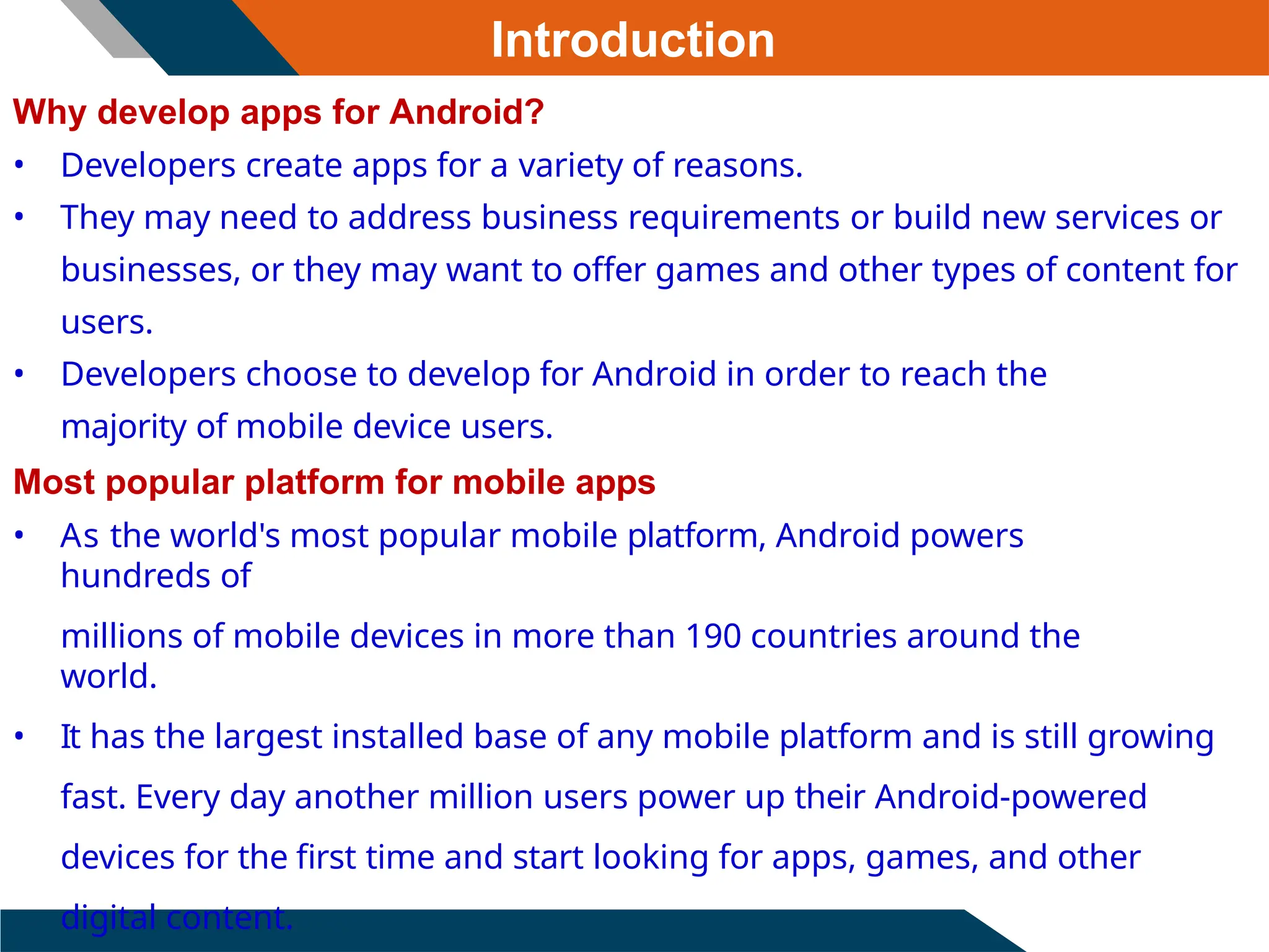 Introduction
Why develop apps for Android?
• Developers create apps for a variety of reasons.
• They may need to address business requirements or build new services or
businesses, or they may want to offer games and other types of content for
users.
• Developers choose to develop for Android in order to reach the
majority of mobile device users.
Most popular platform for mobile apps
• As the world's most popular mobile platform, Android powers
hundreds of
millions of mobile devices in more than 190 countries around the
world.
• It has the largest installed base of any mobile platform and is still growing
fast. Every day another million users power up their Android-powered
devices for the first time and start looking for apps, games, and other
digital content.
 