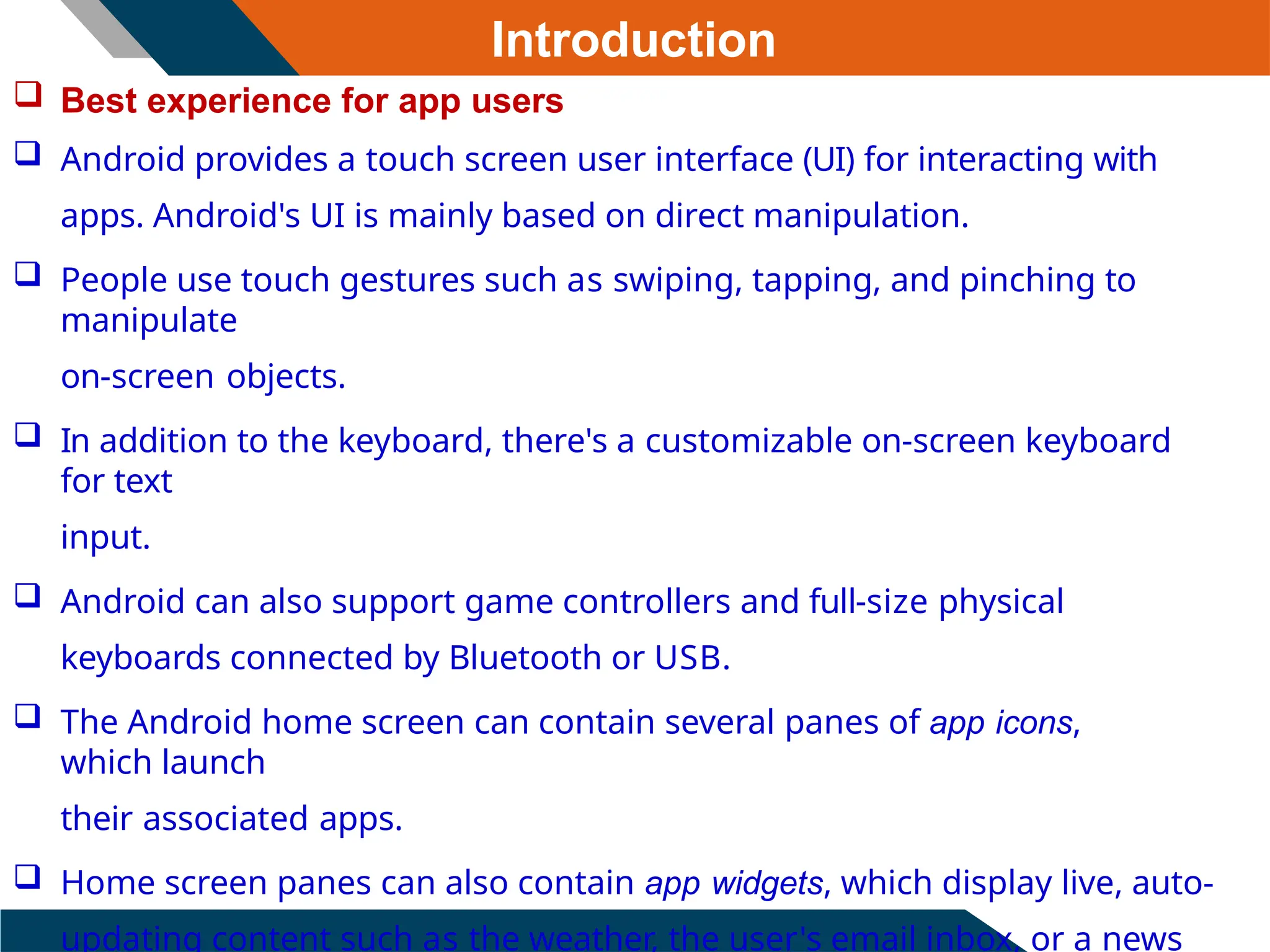 Introduction
 Best experience for app users
 Android provides a touch screen user interface (UI) for interacting with
apps. Android's UI is mainly based on direct manipulation.
 People use touch gestures such as swiping, tapping, and pinching to
manipulate
on-screen objects.
 In addition to the keyboard, there's a customizable on-screen keyboard
for text
input.
 Android can also support game controllers and full-size physical
keyboards connected by Bluetooth or USB.
 The Android home screen can contain several panes of app icons,
which launch
their associated apps.
 Home screen panes can also contain app widgets, which display live, auto-
updating content such as the weather, the user's email inbox, or a news
 