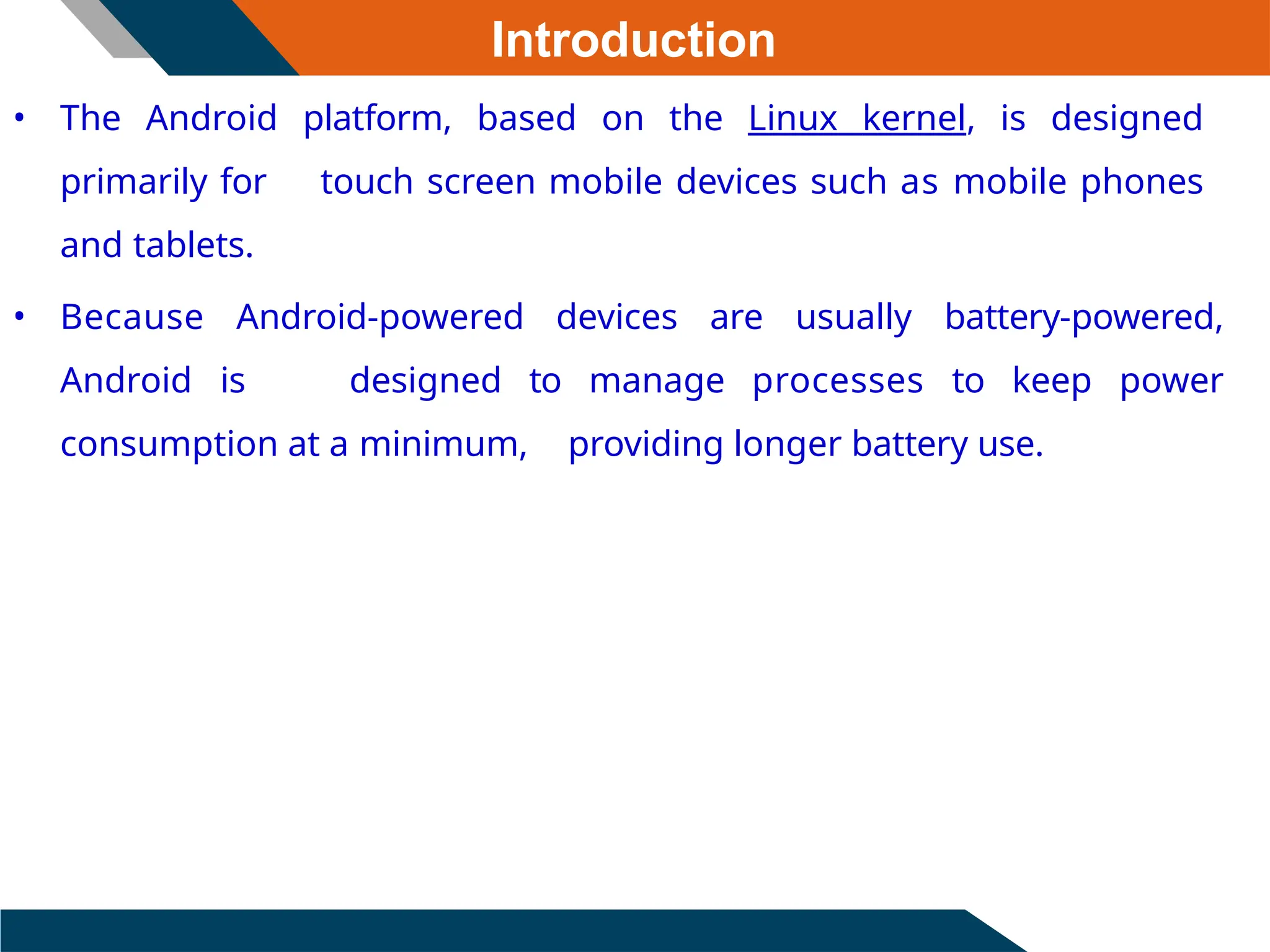 Introduction
• The Android platform, based on the Linux kernel, is designed
primarily for touch screen mobile devices such as mobile phones
and tablets.
• Because Android-powered devices are usually battery-powered,
Android is designed to manage processes to keep power
consumption at a minimum, providing longer battery use.
 