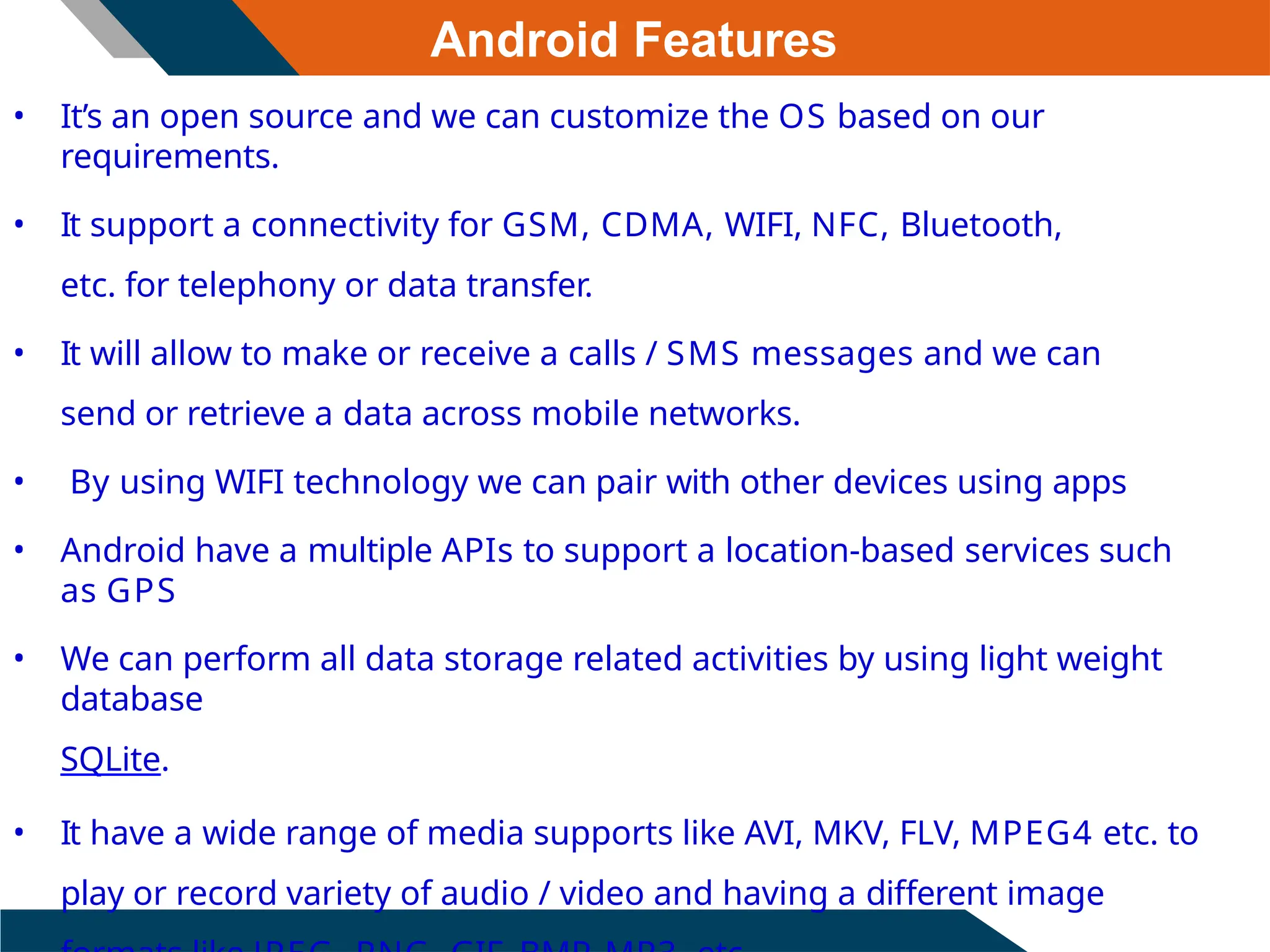Android Features
• It’s an open source and we can customize the OS based on our
requirements.
• It support a connectivity for GSM, CDMA, WIFI, NFC, Bluetooth,
etc. for telephony or data transfer.
• It will allow to make or receive a calls / SMS messages and we can
send or retrieve a data across mobile networks.
• By using WIFI technology we can pair with other devices using apps
• Android have a multiple APIs to support a location-based services such
as GPS
• We can perform all data storage related activities by using light weight
database
SQLite.
• It have a wide range of media supports like AVI, MKV, FLV, MPEG4 etc. to
play or record variety of audio / video and having a different image
 
