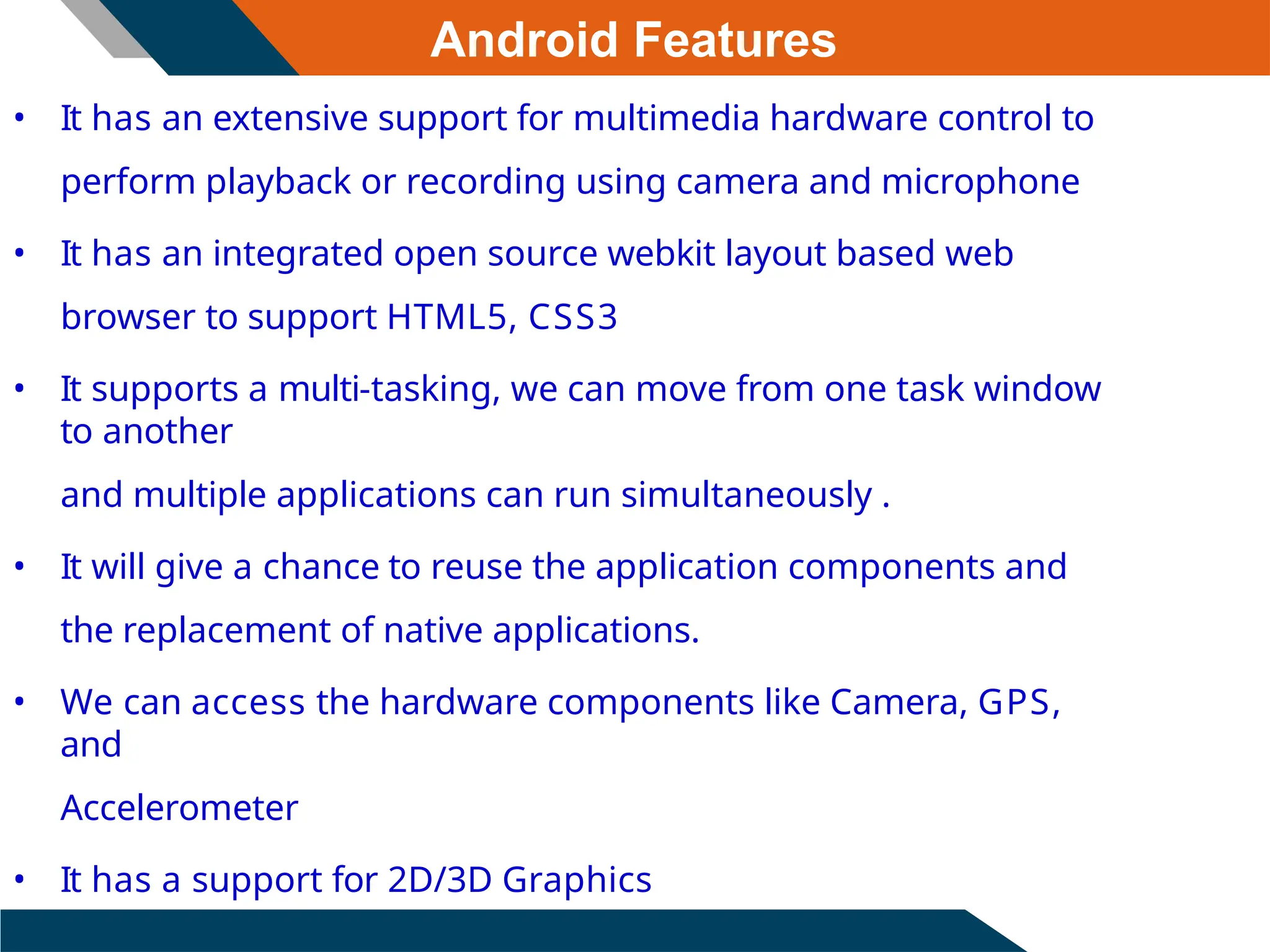 Android Features
• It has an extensive support for multimedia hardware control to
perform playback or recording using camera and microphone
• It has an integrated open source webkit layout based web
browser to support HTML5, CSS3
• It supports a multi-tasking, we can move from one task window
to another
and multiple applications can run simultaneously .
• It will give a chance to reuse the application components and
the replacement of native applications.
• We can access the hardware components like Camera, GPS,
and
Accelerometer
• It has a support for 2D/3D Graphics
 