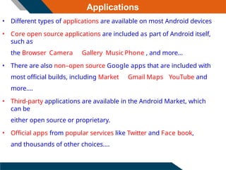 Applications
• Different types of applications are available on most Android devices
• Core open source applications are included as part of Android itself,
such as
the Browser Camera Gallery Music Phone , and more...
• There are also non–open source Google apps that are included with
most official builds, including Market Gmail Maps YouTube and
more....
• Third-party applications are available in the Android Market, which
can be
either open source or proprietary.
• Official apps from popular services like Twitter and Face book,
and thousands of other choices....
 