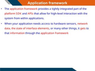Application framework
• The application framework provides a tightly integrated part of the
platform SDK and APIs that allow for high-level interaction with the
system from within applications.
• When your application needs access to hardware sensors, network
data, the state of interface elements, or many other things, it gets to
that information through the application framework
 