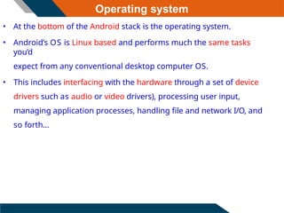 Operating system
• At the bottom of the Android stack is the operating system.
• Android’s OS is Linux based and performs much the same tasks
you’d
expect from any conventional desktop computer OS.
• This includes interfacing with the hardware through a set of device
drivers such as audio or video drivers), processing user input,
managing application processes, handling file and network I/O, and
so forth...
 