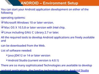 ANDROID – Environment Setup
You can start your Android application development on either of the
following
operating systems:
 Microsoft Windows 10 or later version.
 Mac OS X 10.5.8 or later version with Intel chip.
 Linux including GNU C Library 2.7 or later.
All the required tools to develop Android applications are freely available
and
can be downloaded from the Web.
List of software needed:
Java JDK12 or 14 or later version
Android Studio (current version is 4.0.1)
There are so many sophisticated Technologies are available to develop
android applications, the familiar technology used is Android Studio
 