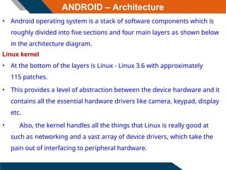 ANDROID – Architecture
• Android operating system is a stack of software components which is
roughly divided into five sections and four main layers as shown below
in the architecture diagram.
Linux kernel
• At the bottom of the layers is Linux - Linux 3.6 with approximately
115 patches.
• This provides a level of abstraction between the device hardware and it
contains all the essential hardware drivers like camera, keypad, display
etc.
• Also, the kernel handles all the things that Linux is really good at
such as networking and a vast array of device drivers, which take the
pain out of interfacing to peripheral hardware.
 