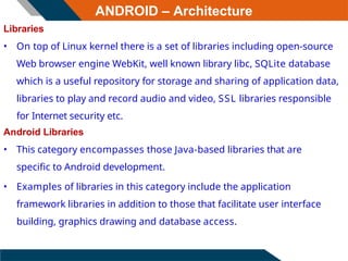 ANDROID – Architecture
Libraries
• On top of Linux kernel there is a set of libraries including open-source
Web browser engine WebKit, well known library libc, SQLite database
which is a useful repository for storage and sharing of application data,
libraries to play and record audio and video, SSL libraries responsible
for Internet security etc.
Android Libraries
• This category encompasses those Java-based libraries that are
specific to Android development.
• Examples of libraries in this category include the application
framework libraries in addition to those that facilitate user interface
building, graphics drawing and database access.
 