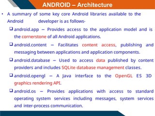 ANDROID – Architecture
• A summary of some key core Android libraries available to the
Android developer is as follows-
 android.app − Provides access to the application model and is
the cornerstone of all Android applications.
 android.content − Facilitates content access, publishing and
messaging between applications and application components.
 android.database − Used to access data published by content
providers and includes SQLite database management classes.
 android.opengl − A Java interface to the OpenGL ES 3D
graphics rendering API.
 android.os − Provides applications with access to standard
operating system services including messages, system services
and inter-process communication.
 