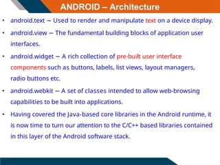 ANDROID – Architecture
• android.text − Used to render and manipulate text on a device display.
• android.view − The fundamental building blocks of application user
interfaces.
• android.widget − A rich collection of pre-built user interface
components such as buttons, labels, list views, layout managers,
radio buttons etc.
• android.webkit − A set of classes intended to allow web-browsing
capabilities to be built into applications.
• Having covered the Java-based core libraries in the Android runtime, it
is now time to turn our attention to the C/C++ based libraries contained
in this layer of the Android software stack.
 