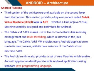 ANDROID – Architecture
Android Runtime
• Third section of the architecture and available on the second layer
from the bottom. This section provides a key component called Dalvik
Virtual Machine(till 5.0) later is ART which is a kind of Java Virtual
Machine specially designed and optimized for Android.
• The Dalvik VM / ATR makes use of Linux core features like memory
management and multi-threading, which is intrinsic in the Java
language. The Dalvik / ART VM enables every Android application to
run in its own process, with its own instance of the Dalvik virtual
machine / ART.
• The Android runtime also provides a set of core libraries which enable
Android application developers to write Android applications using
standard Java programming language.
 