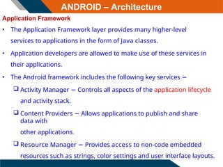 ANDROID – Architecture
Application Framework
• The Application Framework layer provides many higher-level
services to applications in the form of Java classes.
• Application developers are allowed to make use of these services in
their applications.
• The Android framework includes the following key services −
 Activity Manager − Controls all aspects of the application lifecycle
and activity stack.
 Content Providers − Allows applications to publish and share
data with
other applications.
 Resource Manager − Provides access to non-code embedded
resources such as strings, color settings and user interface layouts.
 