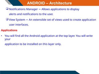 ANDROID – Architecture
 Notifications Manager − Allows applications to display
alerts and notifications to the user.
 View System − An extensible set of views used to create application
user interfaces.
Applications
• You will find all the Android application at the top layer. You will write
your
application to be installed on this layer only.
 