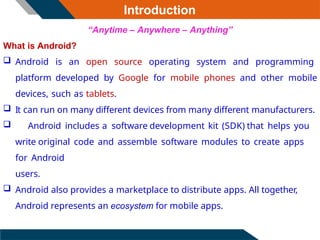 “Anytime – Anywhere – Anything”
What is Android?
 Android is an open source operating system and programming
platform developed by Google for mobile phones and other mobile
devices, such as tablets.
 It can run on many different devices from many different manufacturers.
 Android includes a software development kit (SDK) that helps you
write original code and assemble software modules to create apps
for Android
users.
 Android also provides a marketplace to distribute apps. All together,
Android represents an ecosystem for mobile apps.
Introduction
 