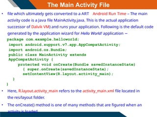 The Main Activity File
• file which ultimately gets converted to a ART Android Run Time – The main
activity code is a Java file MainActivity.java. This is the actual application
successor of Dalvik VM) and runs your application. Following is the default code
generated by the application wizard for Hello World! application −
package com.example.helloworld;
import android.support.v7.app.AppCompatActivity;
import android.os.Bundle;
public class MainActivity extends
AppCompatActivity {
protected void onCreate(Bundle savedInstanceState)
{ super.onCreate(savedInstanceState);
setContentView(R.layout.activity_main);
}
}
• Here, R.layout.activity_main refers to the activity_main.xml file located in
the res/layout folder.
• The onCreate() method is one of many methods that are figured when an
activity is loaded.
 