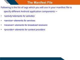 The Manifest File
Following is the list of tags which you will use in your manifest file to
specify different Android application components −
• <activity>elements for activities
• <service> elements for services
• <receiver> elements for broadcast receivers
• <provider> elements for content providers
 