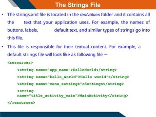 The Strings File
• The strings.xml file is located in the res/values folder and it contains all
the text that your application uses. For example, the names of
buttons, labels, default text, and similar types of strings go into
this file.
• This file is responsible for their textual content. For example, a
default strings file will look like as following file −
<resources>
<string name="app_name">HelloWorld</string>
<string name="hello_world">Hello world!</string>
<string name="menu_settings">Settings</string>
<string
name="title_activity_main">MainActivity</string>
</resources>
 